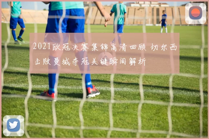 2021欧冠决赛集锦高清回顾 切尔西击败曼城夺冠关键瞬间解析
