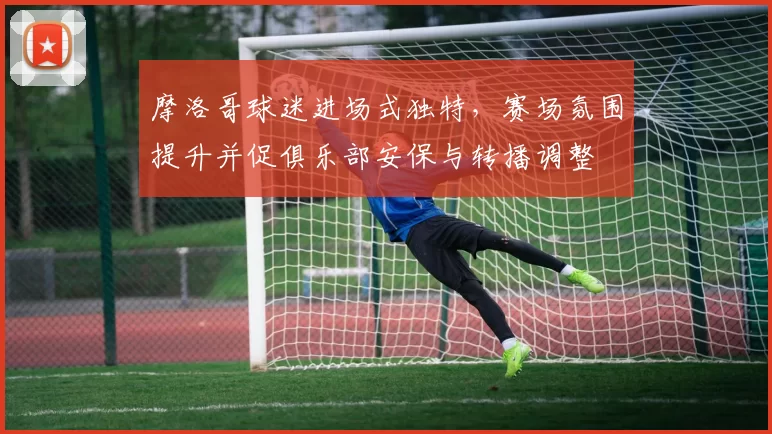 摩洛哥球迷进场式独特，赛场氛围提升并促俱乐部安保与转播调整