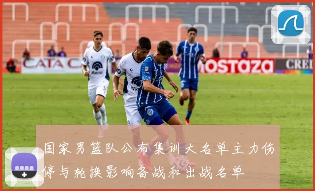 国家男篮队公布集训大名单主力伤停与轮换影响备战和出战名单