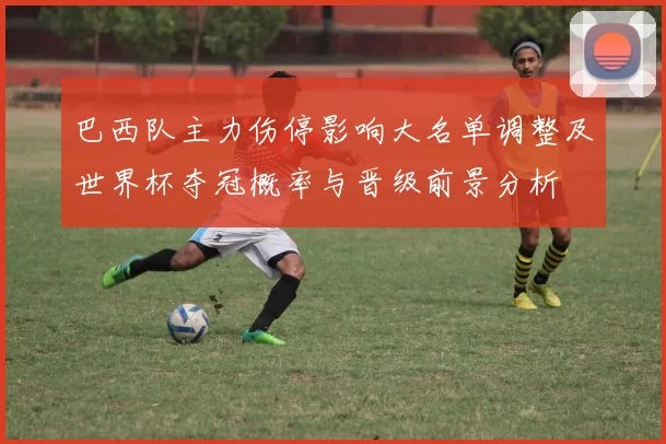 巴西队主力伤停影响大名单调整及世界杯夺冠概率与晋级前景分析