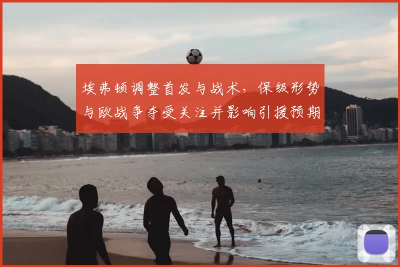 埃弗顿调整首发与战术，保级形势与欧战争夺受关注并影响引援预期