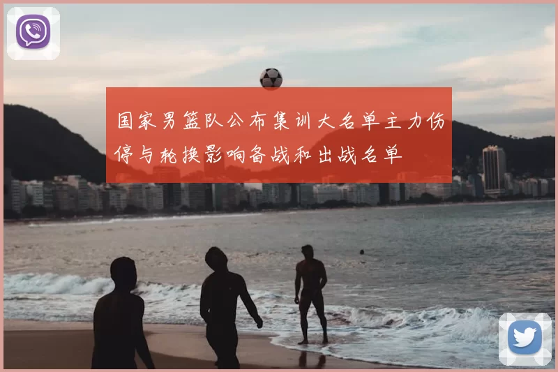 国家男篮队公布集训大名单主力伤停与轮换影响备战和出战名单