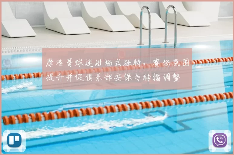 摩洛哥球迷进场式独特，赛场氛围提升并促俱乐部安保与转播调整