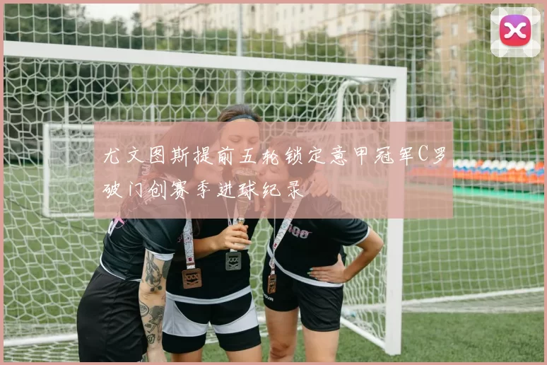 尤文图斯提前五轮锁定意甲冠军C罗破门创赛季进球纪录