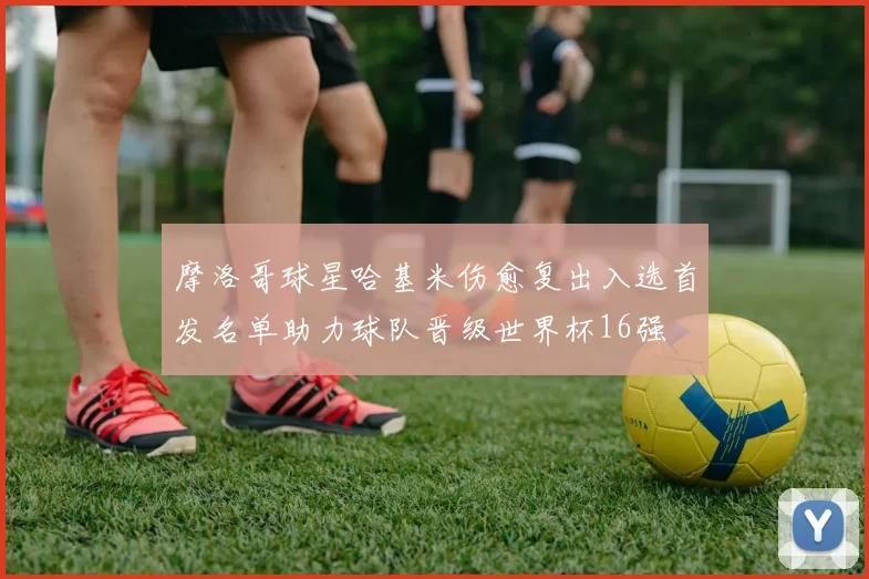 摩洛哥球星哈基米伤愈复出入选首发名单助力球队晋级世界杯16强