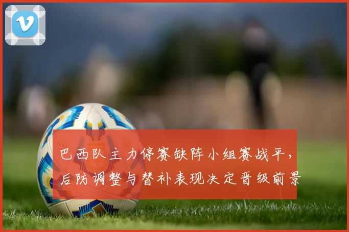 巴西队主力停赛缺阵小组赛战平，后防调整与替补表现决定晋级前景