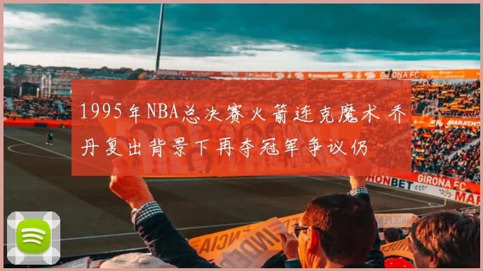 1995年NBA总决赛火箭连克魔术 乔丹复出背景下再夺冠军争议仍