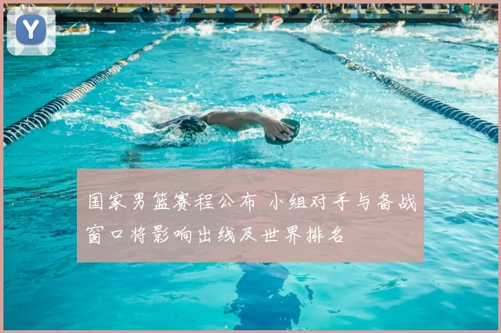 国家男篮赛程公布 小组对手与备战窗口将影响出线及世界排名