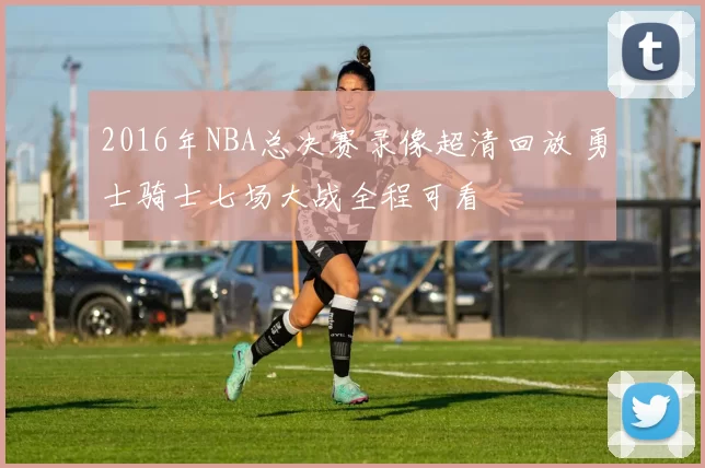 2016年NBA总决赛录像超清回放 勇士骑士七场大战全程可看
