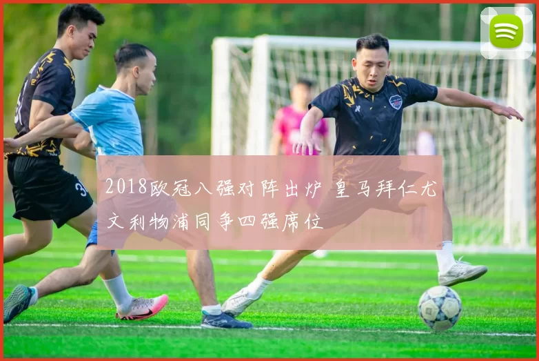 2018欧冠八强对阵出炉 皇马拜仁尤文利物浦同争四强席位