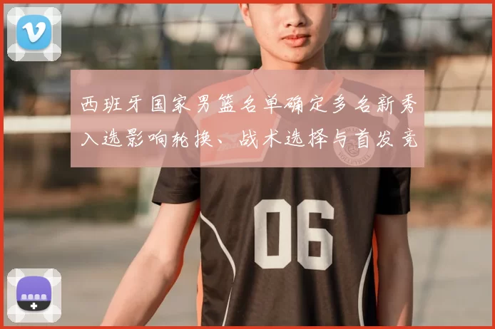 西班牙国家男篮名单确定多名新秀入选影响轮换、战术选择与首发竞争