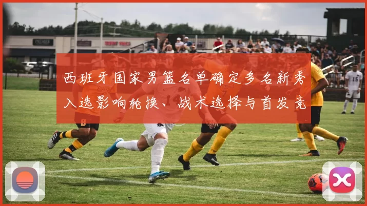 西班牙国家男篮名单确定多名新秀入选影响轮换、战术选择与首发竞争