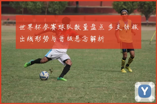 世界杯参赛球队数量盘点 多支劲旅出线形势与晋级悬念解析