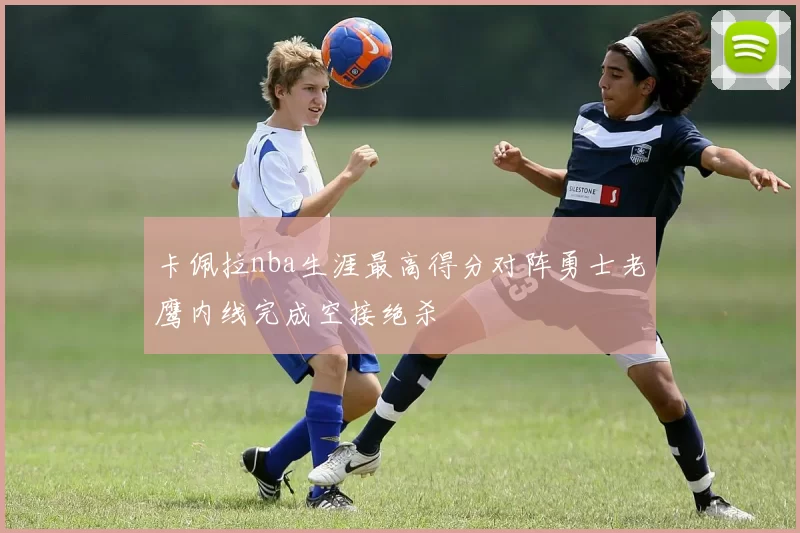卡佩拉nba生涯最高得分对阵勇士老鹰内线完成空接绝杀