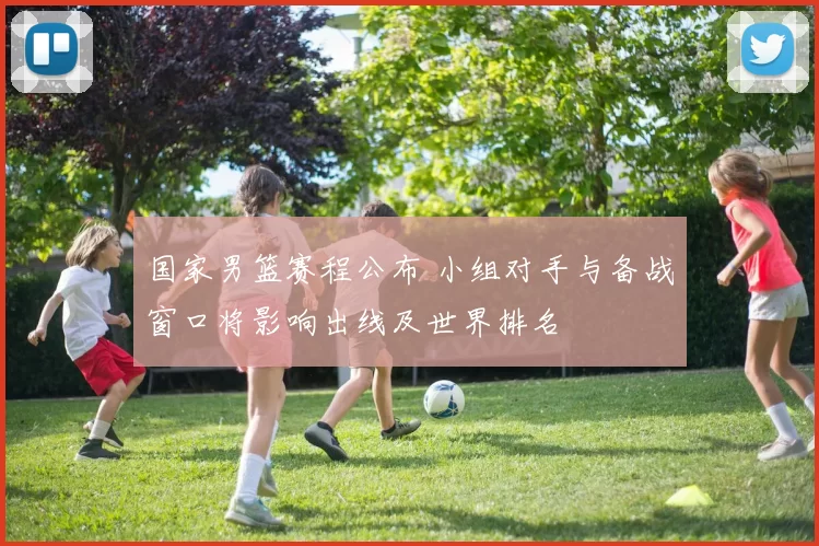 国家男篮赛程公布 小组对手与备战窗口将影响出线及世界排名