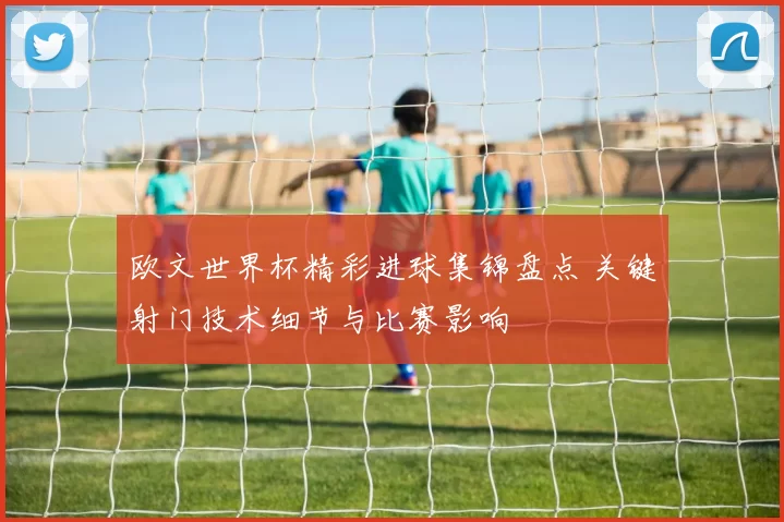 欧文世界杯精彩进球集锦盘点 关键射门技术细节与比赛影响