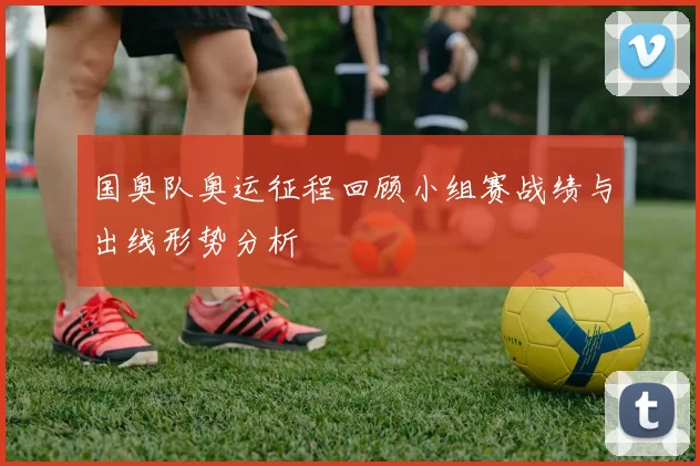 国奥队奥运征程回顾小组赛战绩与出线形势分析