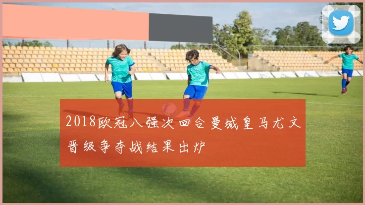 2018欧冠八强次回合曼城皇马尤文晋级争夺战结果出炉