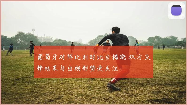 葡萄牙对阵比利时比分揭晓 双方交锋结果与出线形势受关注