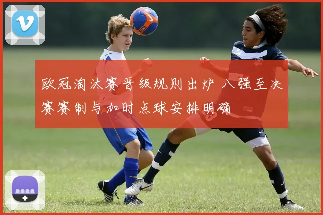 欧冠淘汰赛晋级规则出炉 八强至决赛赛制与加时点球安排明确