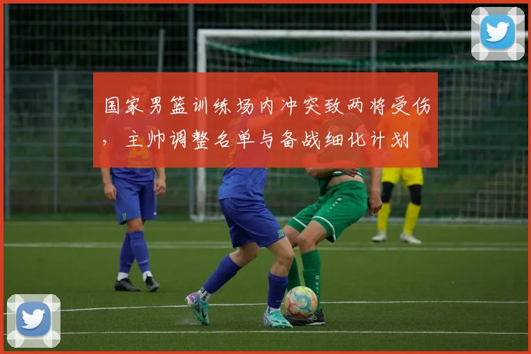 国家男篮训练场内冲突致两将受伤，主帅调整名单与备战细化计划