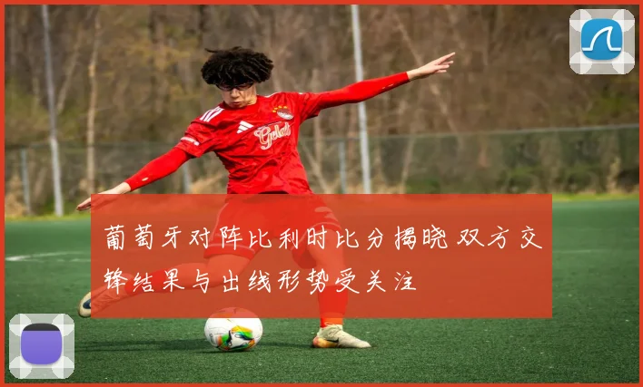 葡萄牙对阵比利时比分揭晓 双方交锋结果与出线形势受关注